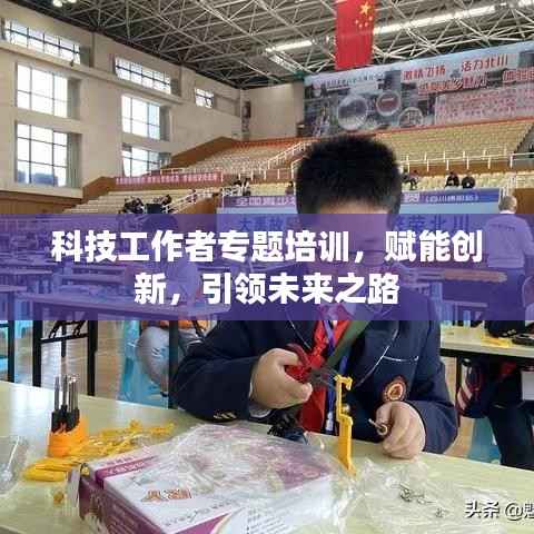科技工作者专题培训，赋能创新，引领未来之路